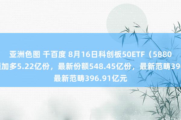 亚洲色图 千百度 8月16日科创板50ETF（588080）份额加多5.22亿份，最新份额548.45亿份，最新范畴396.91亿元