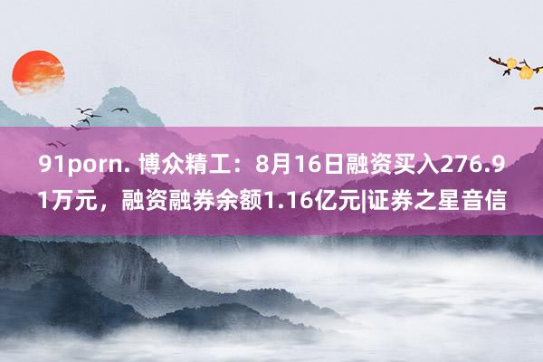 91porn. 博众精工：8月16日融资买入276.91万元，融资融券余额1.16亿元|证券之星音信
