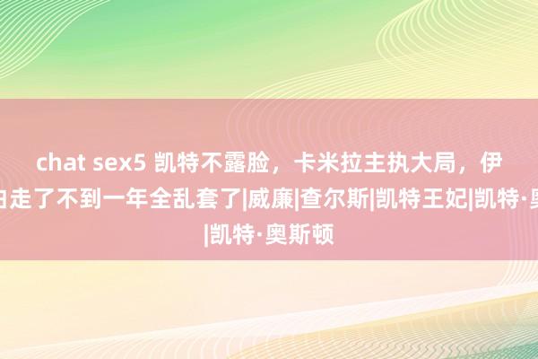 chat sex5 凯特不露脸，卡米拉主执大局，伊丽莎白走了不到一年全乱套了|威廉|查尔斯|凯特王妃|凯特·奥斯顿
