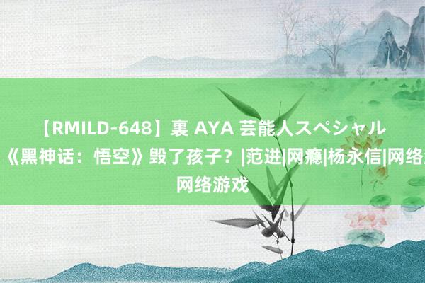 【RMILD-648】裏 AYA 芸能人スペシャル 不怕《黑神话：悟空》毁了孩子？|范进|网瘾|杨永信|网络游戏