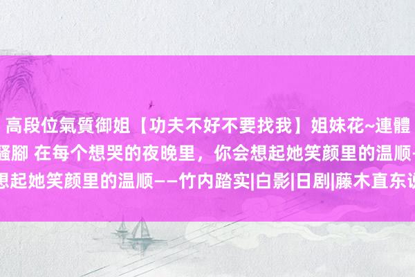 高段位氣質御姐【功夫不好不要找我】姐妹花~連體絲襪~大奶晃動~絲襪騷腳 在每个想哭的夜晚里，你会想起她笑颜里的温顺——竹内踏实|白影|日剧|藤木直东说念主