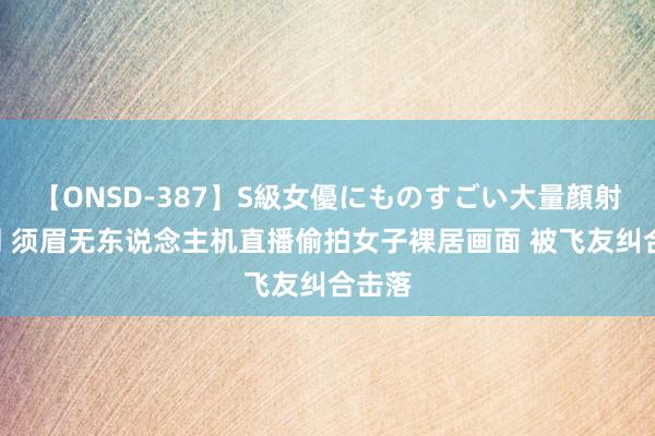 【ONSD-387】S級女優にものすごい大量顔射4時間 须眉无东说念主机直播偷拍女子裸居画面 被飞友纠合击落
