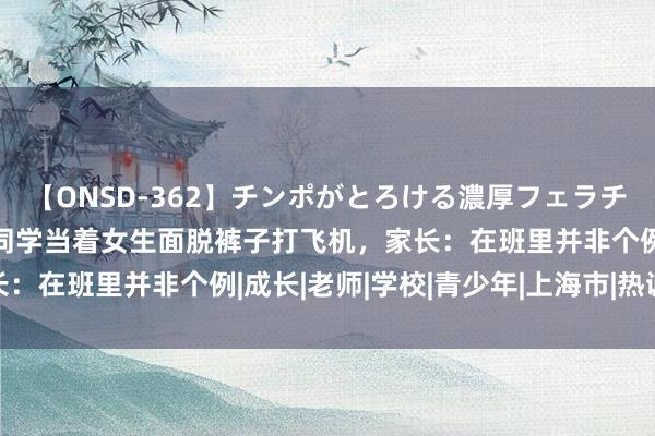 【ONSD-362】チンポがとろける濃厚フェラチオ4時間 上海一初二男同学当着女生面脱裤子打飞机，家长：在班里并非个例|成长|老师|学校|青少年|上海市|热诚健康