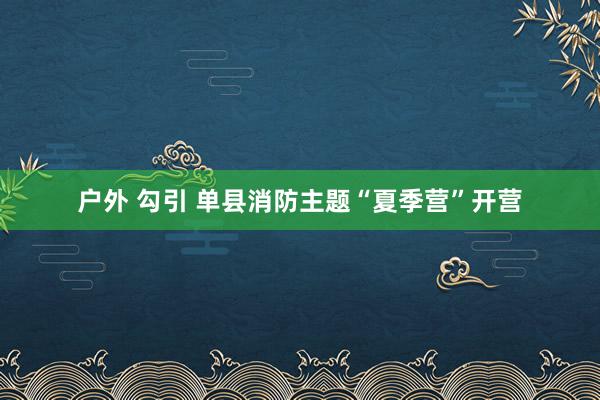 户外 勾引 单县消防主题“夏季营”开营