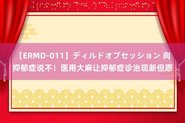 【ERMD-011】ディルドオブセッション 向抑郁症说不！医用大麻让抑郁症诊治现新但愿