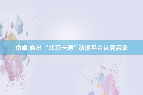 伪娘 露出 “北京卡通”动漫平台认真启动