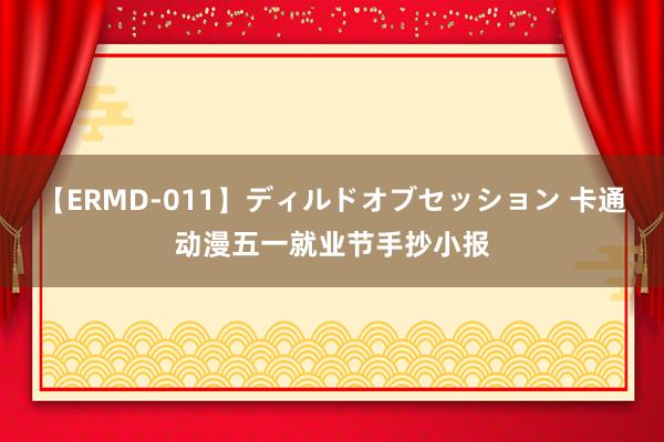 【ERMD-011】ディルドオブセッション 卡通动漫五一就业节手抄小报