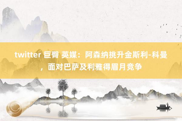 twitter 巨臀 英媒：阿森纳挑升金斯利-科曼，面对巴萨及利雅得眉月竞争