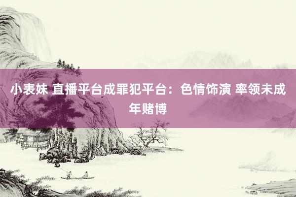 小表妹 直播平台成罪犯平台：色情饰演 率领未成年赌博