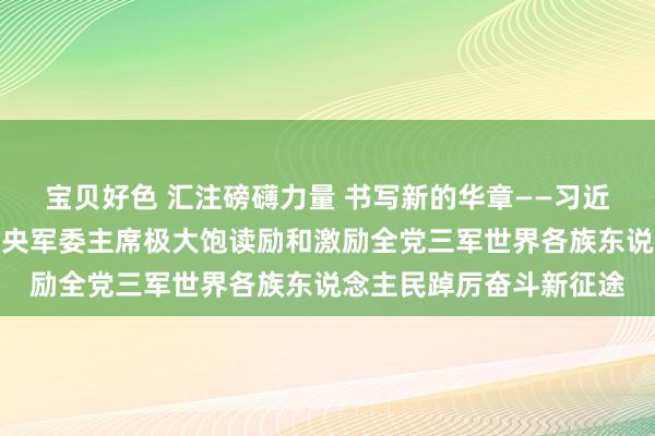 宝贝好色 汇注磅礴力量 书写新的华章——习近平全票当选国度主席中央军委主席极大饱读励和激励全党三军世界各族东说念主民踔厉奋斗新征途