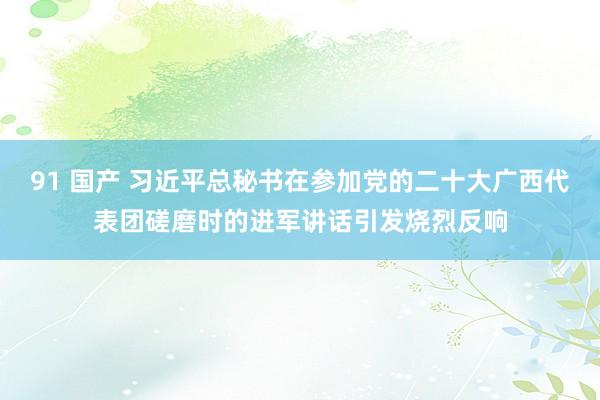 91 国产 习近平总秘书在参加党的二十大广西代表团磋磨时的进军讲话引发烧烈反响