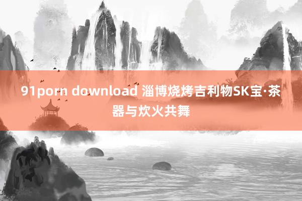 91porn download 淄博烧烤吉利物SK宝·茶器与炊火共舞