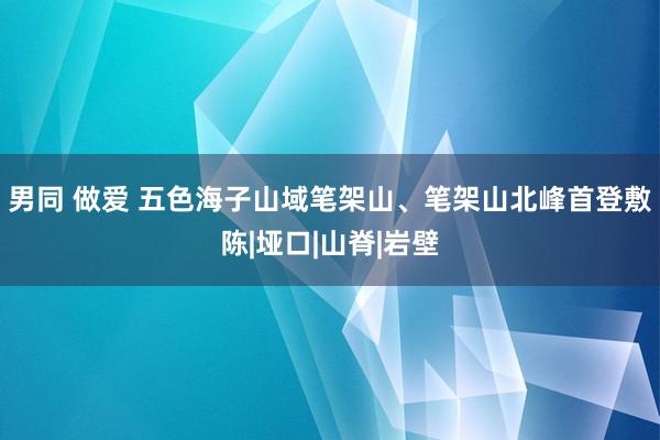 男同 做爱 五色海子山域笔架山、笔架山北峰首登敷陈|垭口|山脊|岩壁