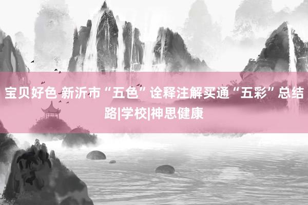宝贝好色 新沂市“五色”诠释注解买通“五彩”总结路|学校|神思健康
