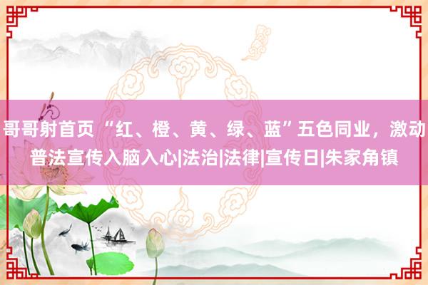 哥哥射首页 “红、橙、黄、绿、蓝”五色同业，激动普法宣传入脑入心|法治|法律|宣传日|朱家角镇