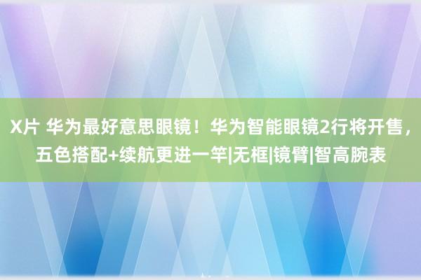 X片 华为最好意思眼镜！华为智能眼镜2行将开售，五色搭配+续航更进一竿|无框|镜臂|智高腕表