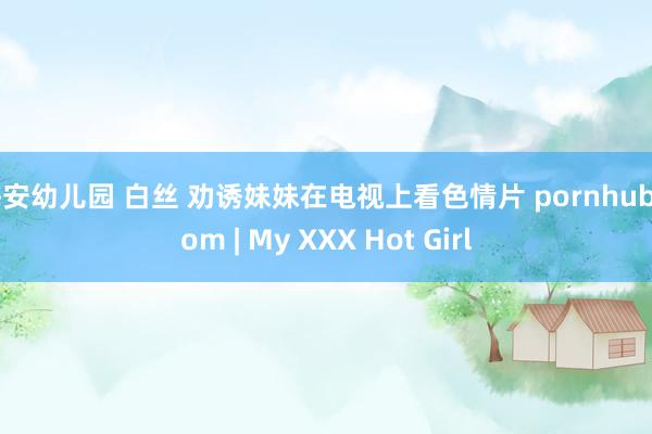 海安幼儿园 白丝 劝诱妹妹在电视上看色情片 pornhub com | My XXX Hot Girl