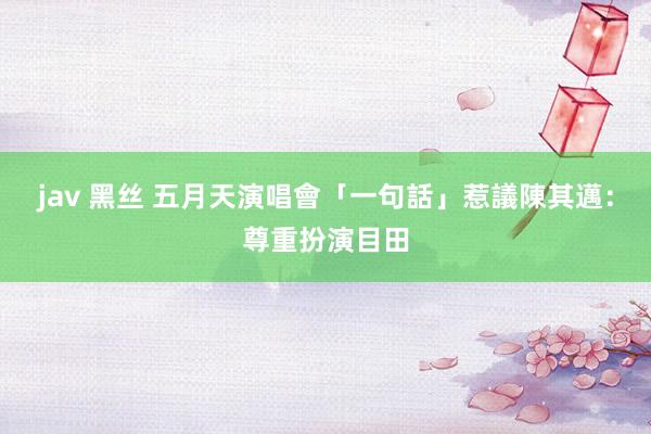 jav 黑丝 五月天演唱會「一句話」惹議　陳其邁：尊重扮演目田