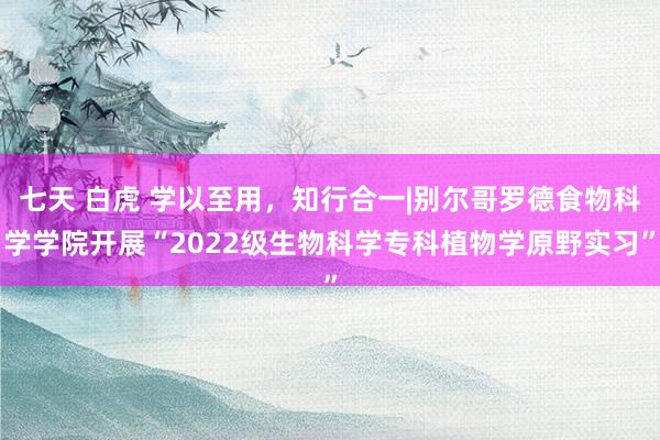 七天 白虎 学以至用，知行合一|别尔哥罗德食物科学学院开展“2022级生物科学专科植物学原野实习”