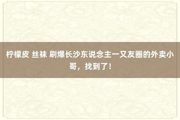 柠檬皮 丝袜 刷爆长沙东说念主一又友圈的外卖小哥，找到了！
