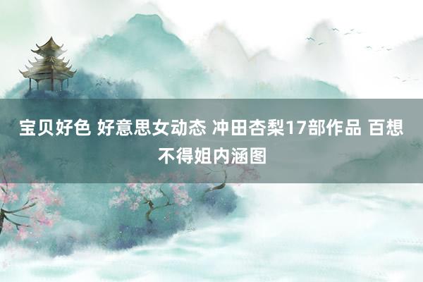 宝贝好色 好意思女动态 冲田杏梨17部作品 百想不得姐内涵图