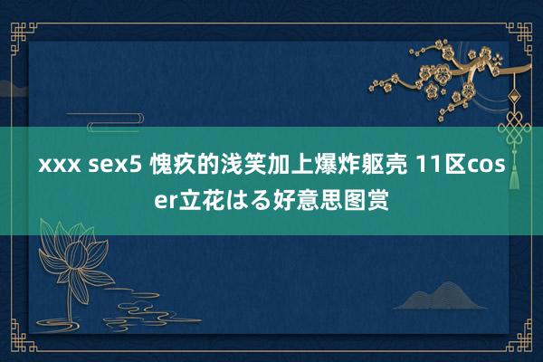 xxx sex5 愧疚的浅笑加上爆炸躯壳 11区coser立花はる好意思图赏