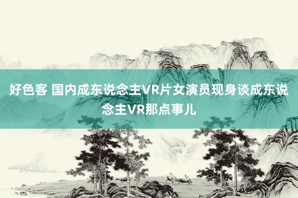 好色客 国内成东说念主VR片女演员现身谈成东说念主VR那点事儿