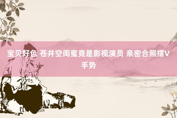 宝贝好色 苍井空闺蜜竟是影视演员 亲密合照摆V手势