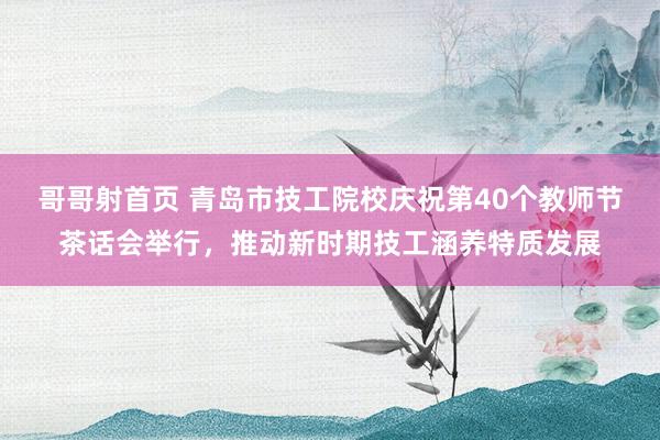 哥哥射首页 青岛市技工院校庆祝第40个教师节茶话会举行，推动新时期技工涵养特质发展