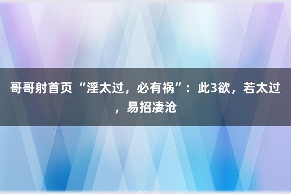 哥哥射首页 “淫太过，必有祸”：此3欲，若太过，易招凄沧