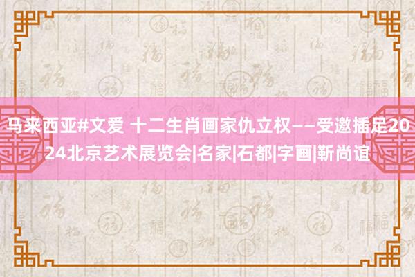 马来西亚#文爱 十二生肖画家仇立权——受邀插足2024北京艺术展览会|名家|石都|字画|靳尚谊