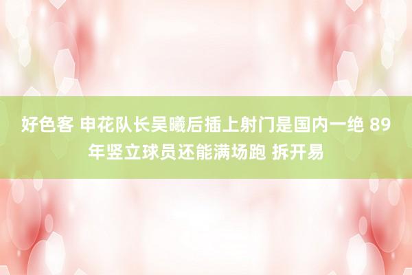 好色客 申花队长吴曦后插上射门是国内一绝 89年竖立球员还能满场跑 拆开易