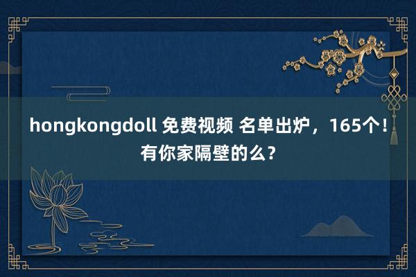 hongkongdoll 免费视频 名单出炉，165个！有你家隔壁的么？