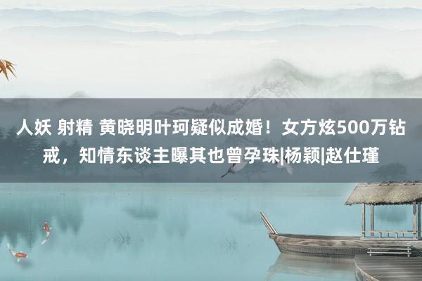 人妖 射精 黄晓明叶珂疑似成婚！女方炫500万钻戒，知情东谈主曝其也曾孕珠|杨颖|赵仕瑾