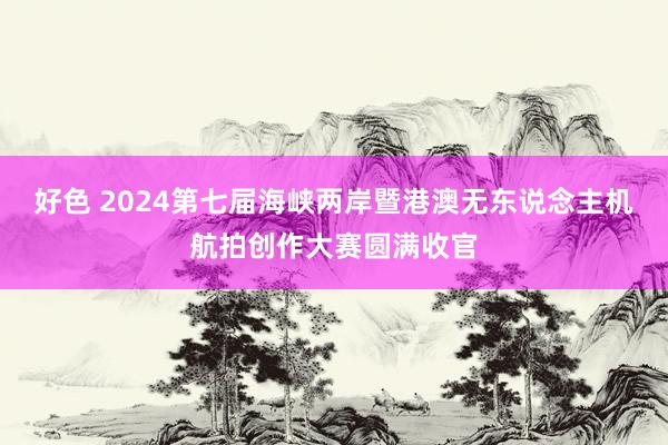 好色 2024第七届海峡两岸暨港澳无东说念主机航拍创作大赛圆满收官