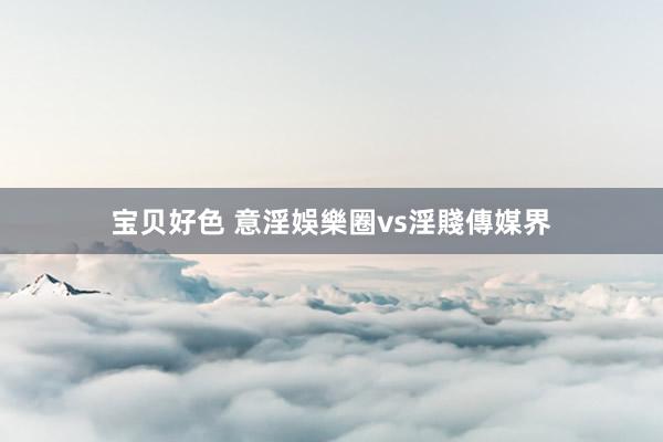 宝贝好色 意淫娛樂圈vs淫賤傳媒界