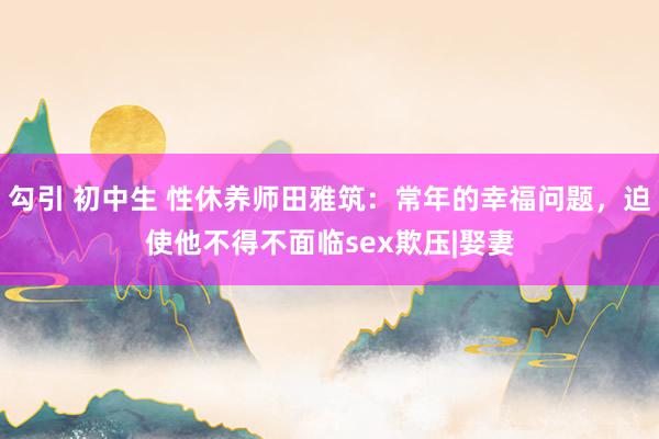 勾引 初中生 性休养师田雅筑：常年的幸福问题，迫使他不得不面临sex欺压|娶妻
