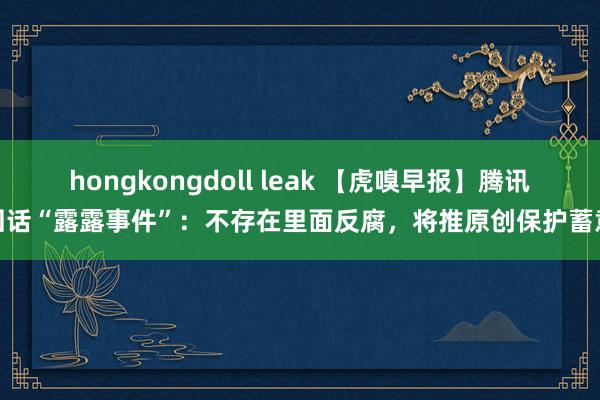 hongkongdoll leak 【虎嗅早报】腾讯回话“露露事件”：不存在里面反腐，将推原创保护蓄意