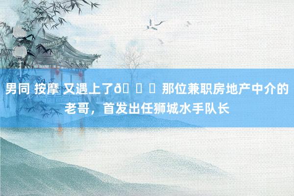 男同 按摩 又遇上了😂那位兼职房地产中介的老哥，首发出任狮城水手队长