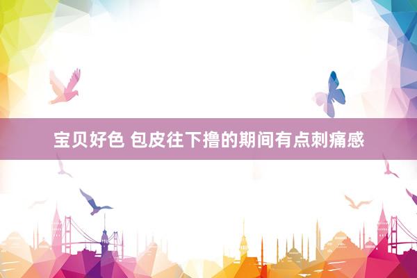 宝贝好色 包皮往下撸的期间有点刺痛感