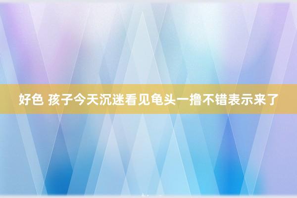 好色 孩子今天沉迷看见龟头一撸不错表示来了