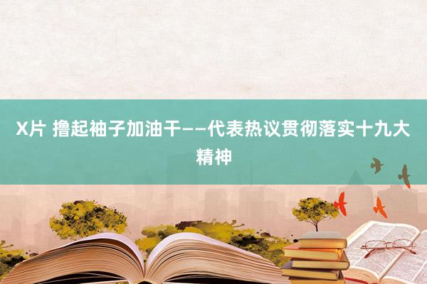 X片 撸起袖子加油干——代表热议贯彻落实十九大精神