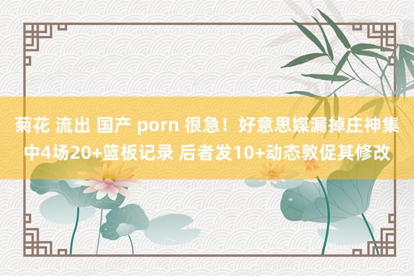 菊花 流出 国产 porn 很急！好意思媒漏掉庄神集中4场20+篮板记录 后者发10+动态敦促其修改