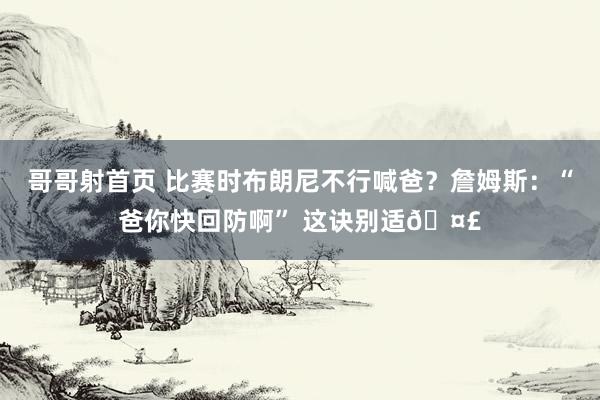 哥哥射首页 比赛时布朗尼不行喊爸？詹姆斯：“爸你快回防啊” 这诀别适🤣