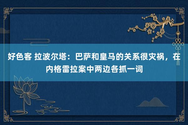好色客 拉波尔塔：巴萨和皇马的关系很灾祸，在内格雷拉案中两边各抓一词