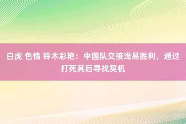 白虎 色情 铃木彩艳：中国队交接浅易胜利，通过打死其后寻找契机