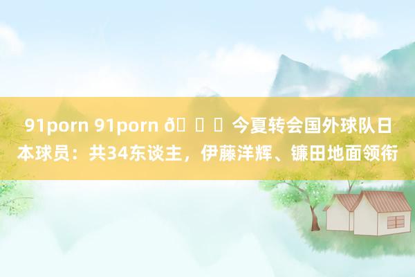 91porn 91porn 🍋今夏转会国外球队日本球员：共34东谈主，伊藤洋辉、镰田地面领衔