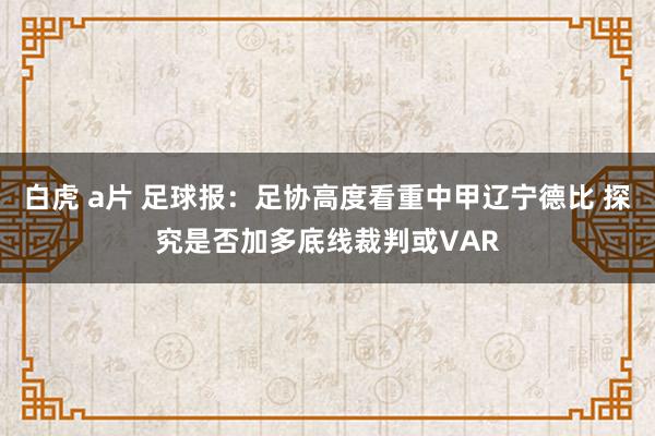 白虎 a片 足球报：足协高度看重中甲辽宁德比 探究是否加多底线裁判或VAR