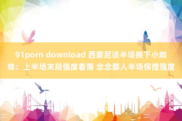 91porn download 西蒙尼谈半场换下小蜘蛛：上半场末段强度着落 念念鄙人半场保捏强度
