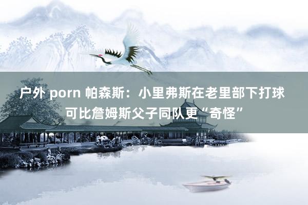 户外 porn 帕森斯：小里弗斯在老里部下打球 可比詹姆斯父子同队更“奇怪”
